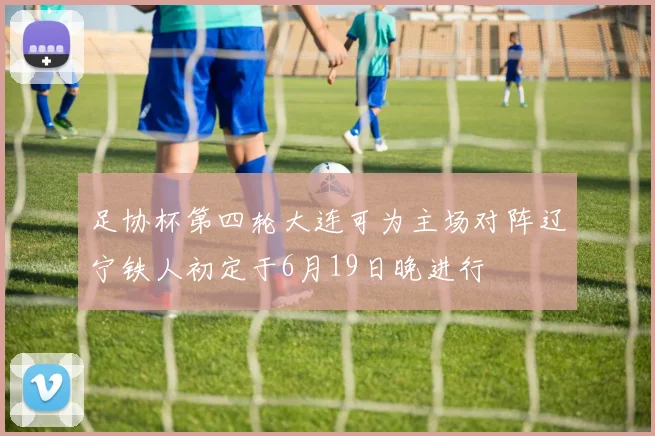 足协杯第四轮大连可为主场对阵辽宁铁人初定于6月19日晚进行